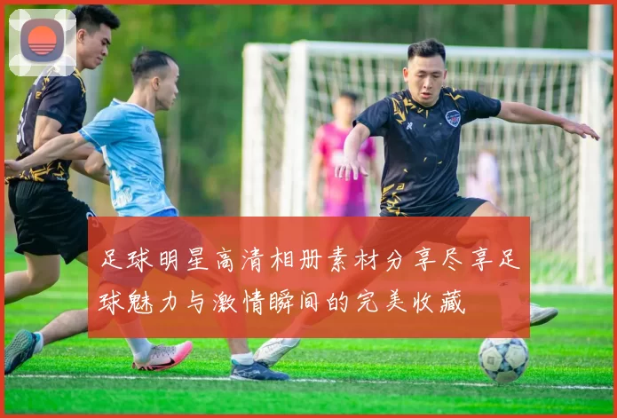 足球明星高清相册素材分享尽享足球魅力与激情瞬间的完美收藏