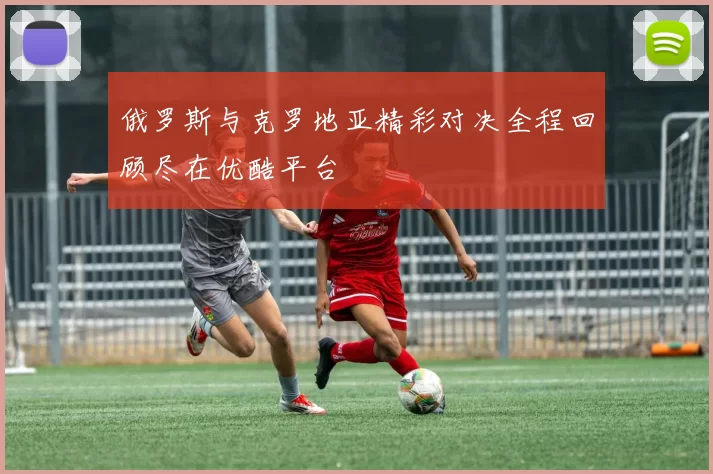俄罗斯与克罗地亚精彩对决全程回顾尽在优酷平台