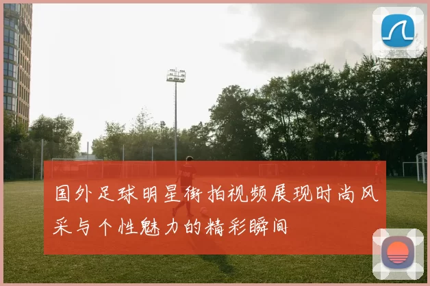 国外足球明星街拍视频展现时尚风采与个性魅力的精彩瞬间