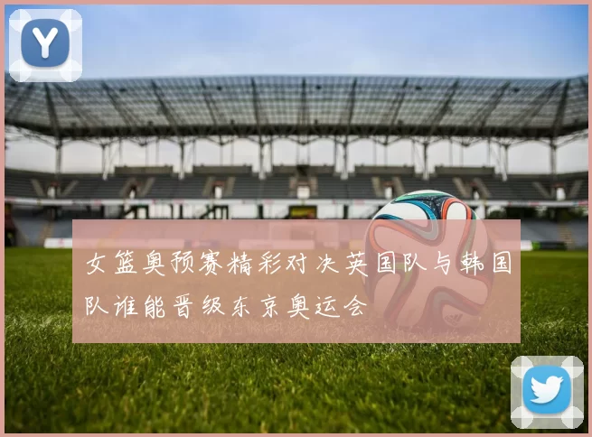 女篮奥预赛精彩对决英国队与韩国队谁能晋级东京奥运会