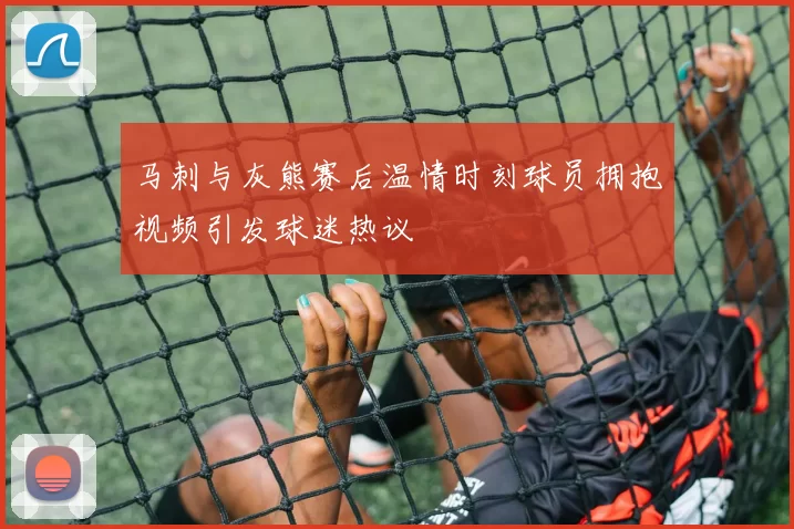 马刺与灰熊赛后温情时刻球员拥抱视频引发球迷热议