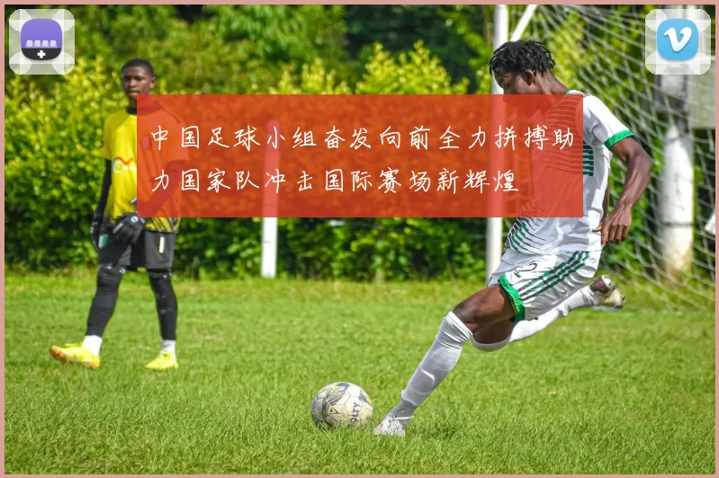 中国足球小组奋发向前全力拼搏助力国家队冲击国际赛场新辉煌
