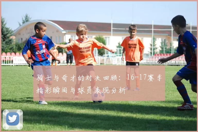 骑士与奇才的对决回顾：16-17赛季精彩瞬间与球员表现分析