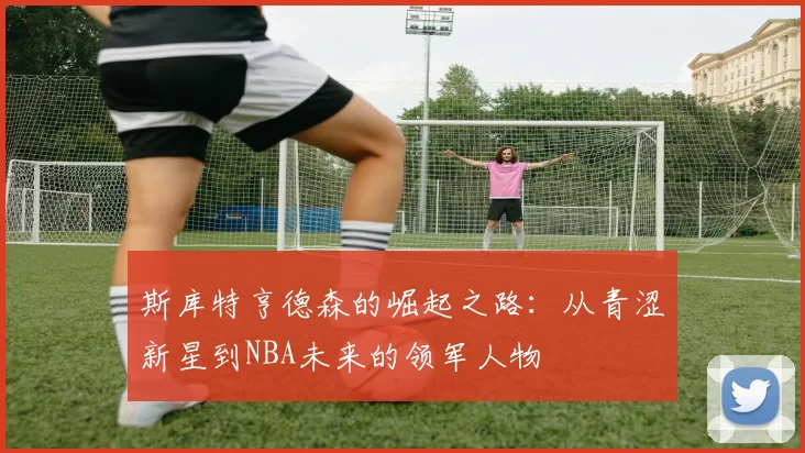 斯库特亨德森的崛起之路：从青涩新星到NBA未来的领军人物