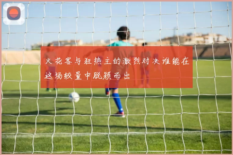 火花客与狂热主的激烈对决谁能在这场较量中脱颖而出