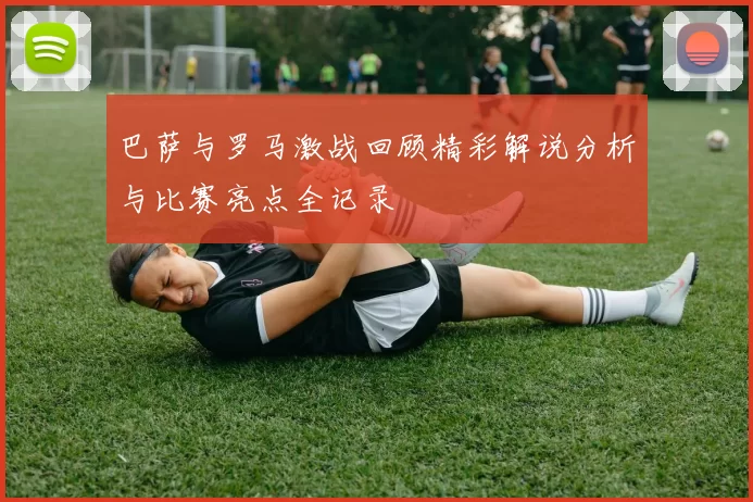 巴萨与罗马激战回顾精彩解说分析与比赛亮点全记录