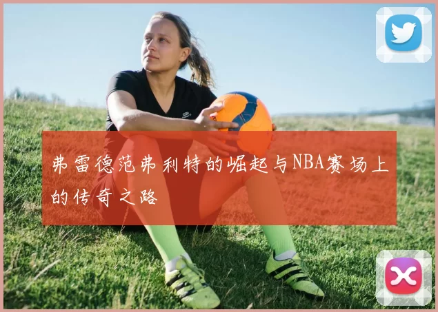 弗雷德范弗利特的崛起与NBA赛场上的传奇之路