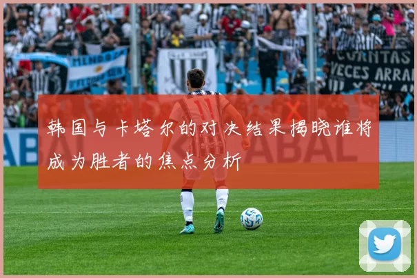 韩国与卡塔尔的对决结果揭晓谁将成为胜者的焦点分析