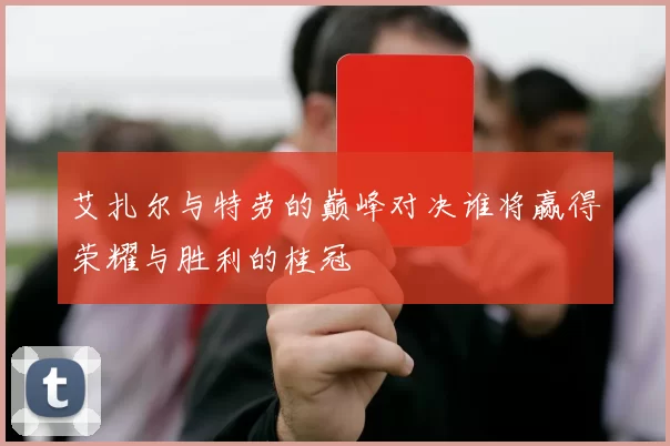 艾扎尔与特劳的巅峰对决谁将赢得荣耀与胜利的桂冠