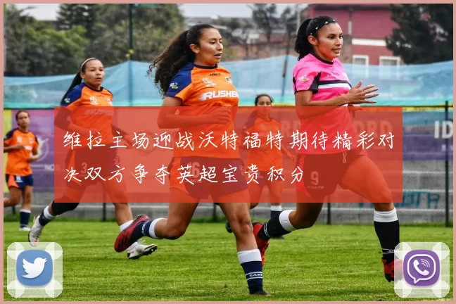维拉主场迎战沃特福特期待精彩对决双方争夺英超宝贵积分