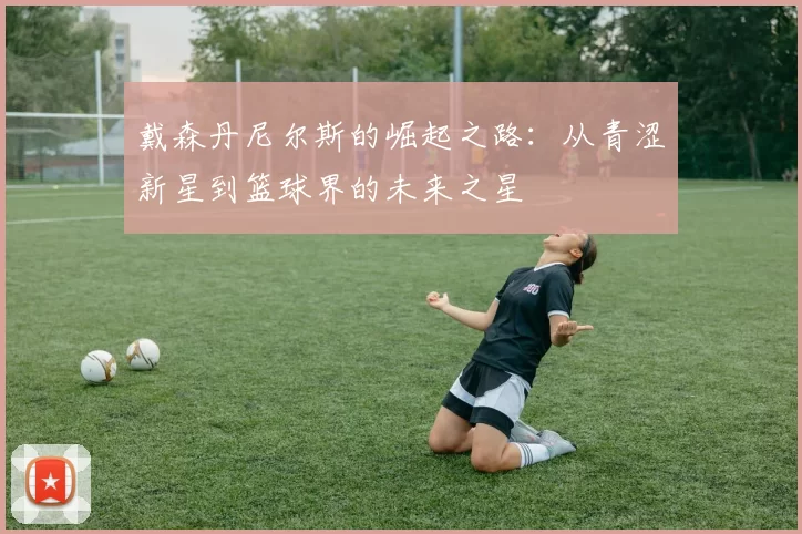 戴森丹尼尔斯的崛起之路：从青涩新星到篮球界的未来之星