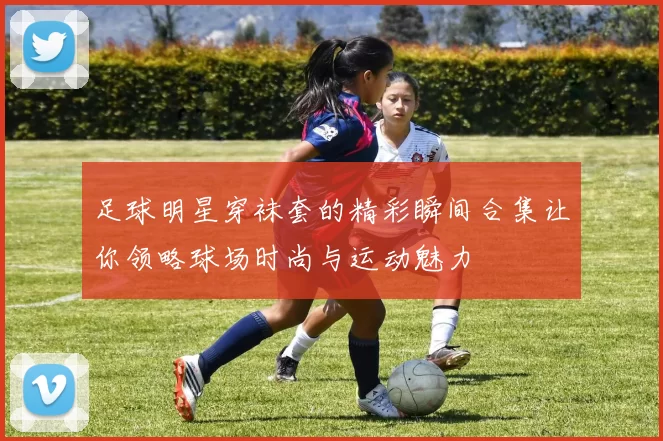 足球明星穿袜套的精彩瞬间合集让你领略球场时尚与运动魅力